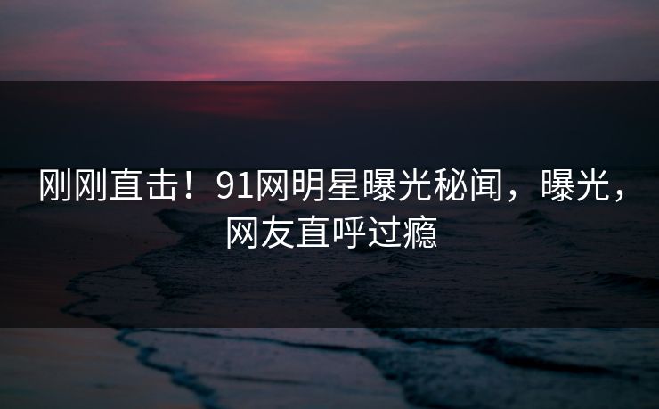 刚刚直击！91网明星曝光秘闻，曝光，网友直呼过瘾