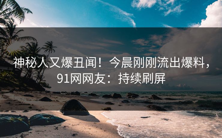 神秘人又爆丑闻！今晨刚刚流出爆料，91网网友：持续刷屏
