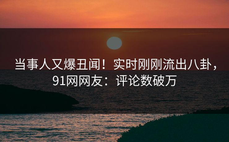 当事人又爆丑闻！实时刚刚流出八卦，91网网友：评论数破万
