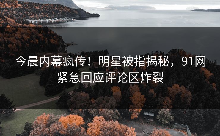 今晨内幕疯传！明星被指揭秘，91网紧急回应评论区炸裂