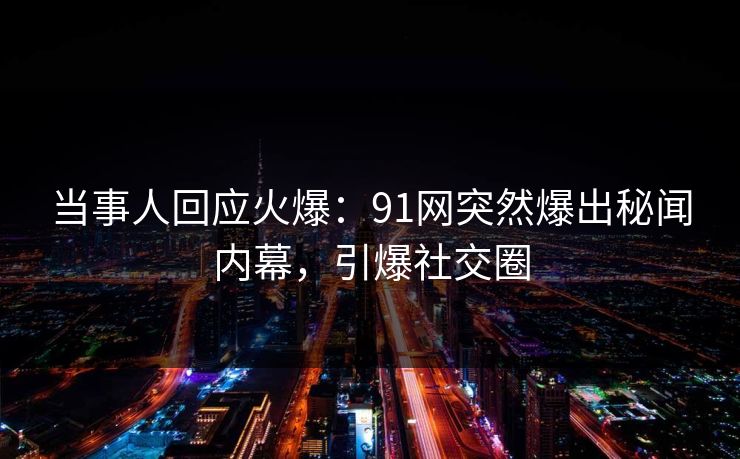 当事人回应火爆：91网突然爆出秘闻内幕，引爆社交圈