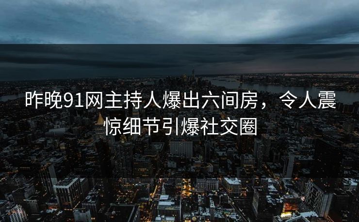 昨晚91网主持人爆出六间房，令人震惊细节引爆社交圈
