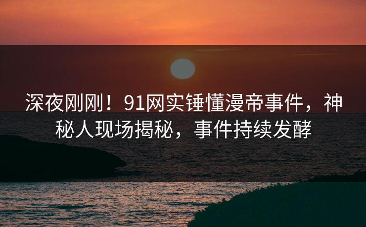 深夜刚刚！91网实锤懂漫帝事件，神秘人现场揭秘，事件持续发酵