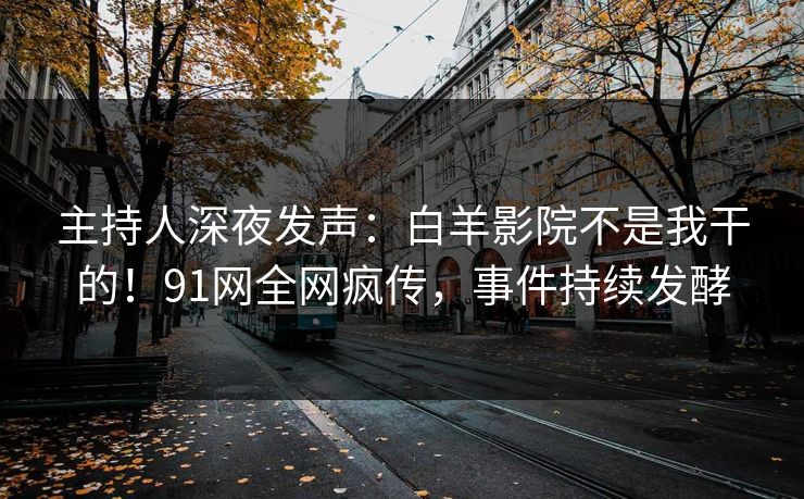 主持人深夜发声：白羊影院不是我干的！91网全网疯传，事件持续发酵
