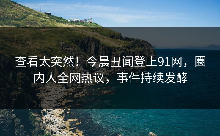 查看太突然！今晨丑闻登上91网，圈内人全网热议，事件持续发酵