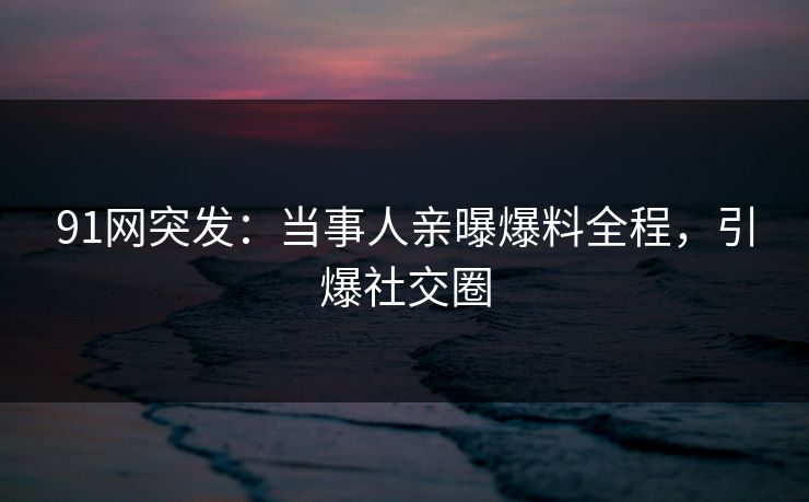 91网突发：当事人亲曝爆料全程，引爆社交圈
