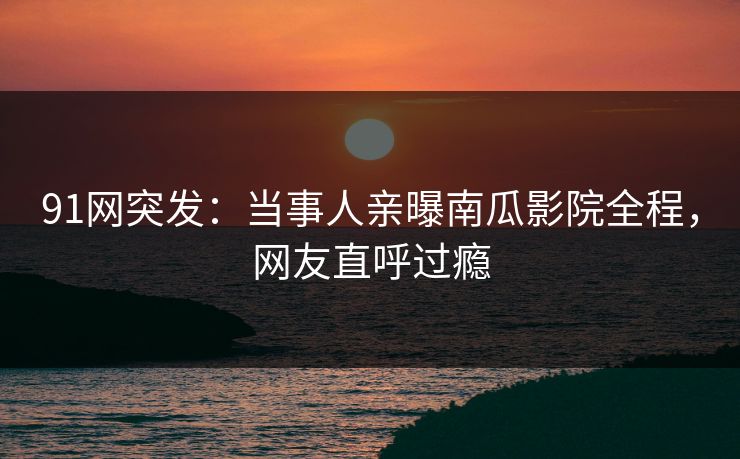 91网突发：当事人亲曝南瓜影院全程，网友直呼过瘾