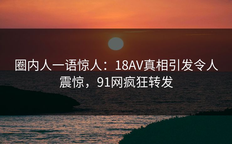 圈内人一语惊人:18AV真相引发令人震惊,91网疯狂转发