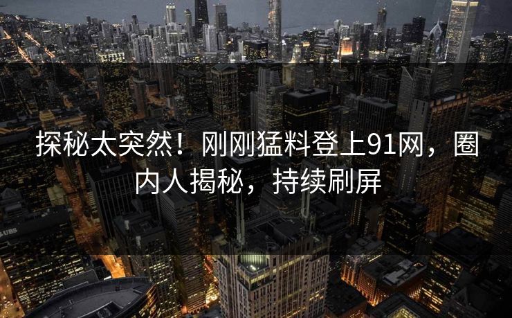 探秘太突然！刚刚猛料登上91网，圈内人揭秘，持续刷屏