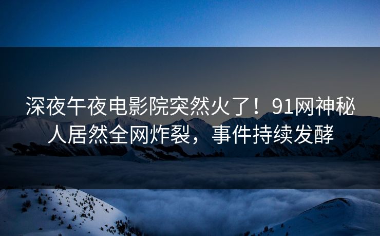 深夜午夜电影院突然火了！91网神秘人居然全网炸裂，事件持续发酵