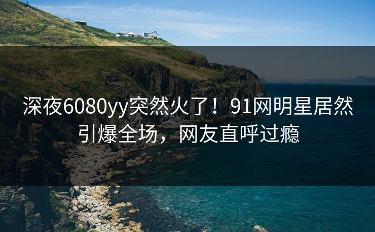 深夜6080yy突然火了！91网明星居然引爆全场，网友直呼过瘾