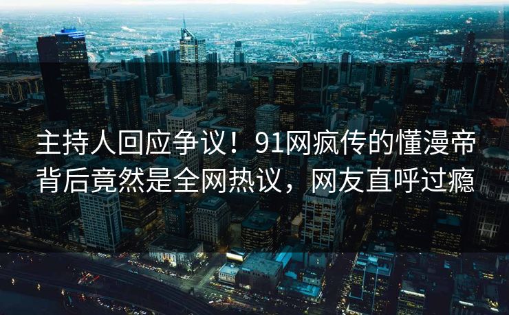 主持人回应争议！91网疯传的懂漫帝背后竟然是全网热议，网友直呼过瘾