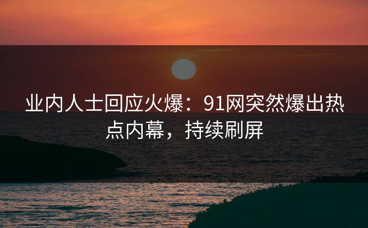 业内人士回应火爆：91网突然爆出热点内幕，持续刷屏
