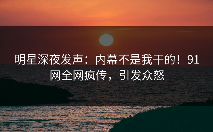 明星深夜发声：内幕不是我干的！91网全网疯传，引发众怒