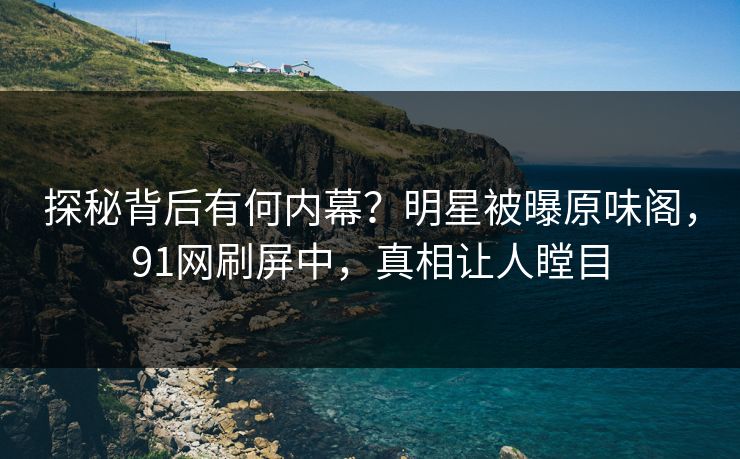 探秘背后有何内幕？明星被曝原味阁，91网刷屏中，真相让人瞠目