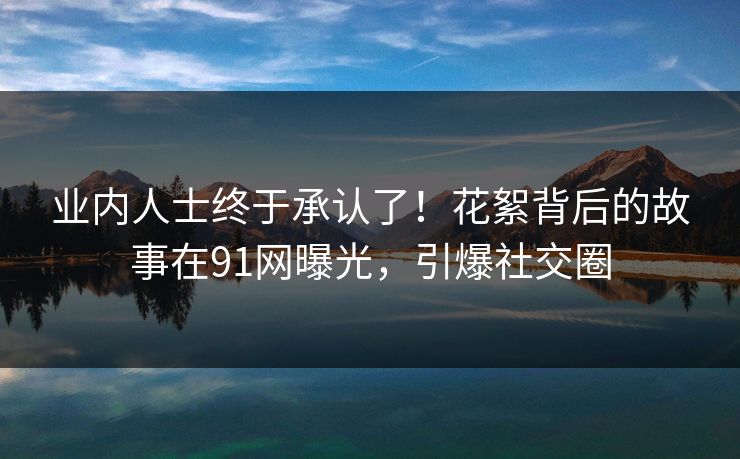 业内人士终于承认了！花絮背后的故事在91网曝光，引爆社交圈