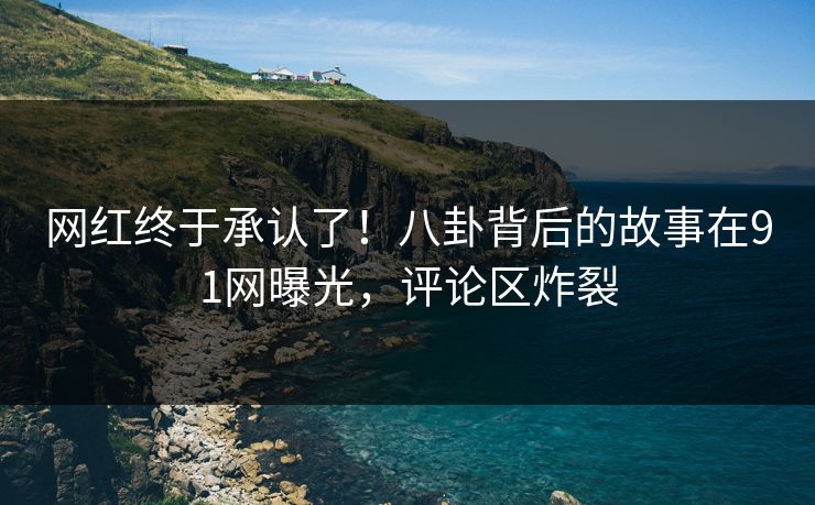 网红终于承认了！八卦背后的故事在91网曝光，评论区炸裂