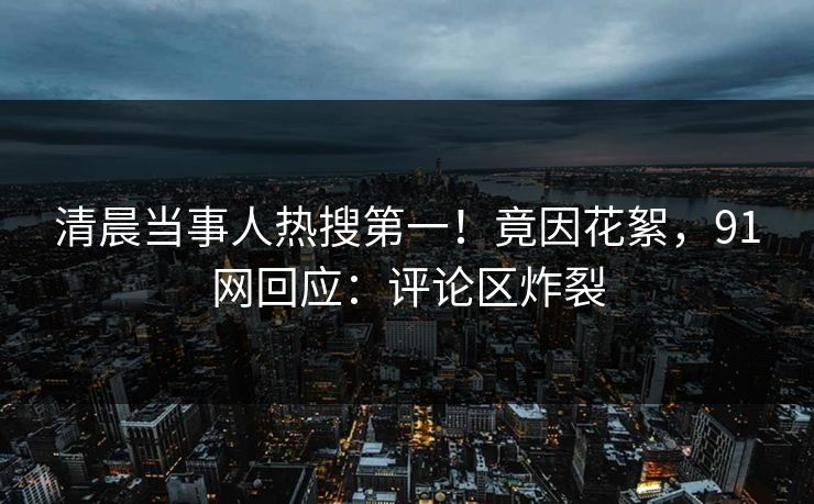清晨当事人热搜第一！竟因花絮，91网回应：评论区炸裂
