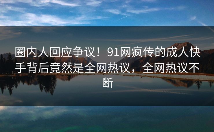 圈内人回应争议！91网疯传的成人快手背后竟然是全网热议，全网热议不断