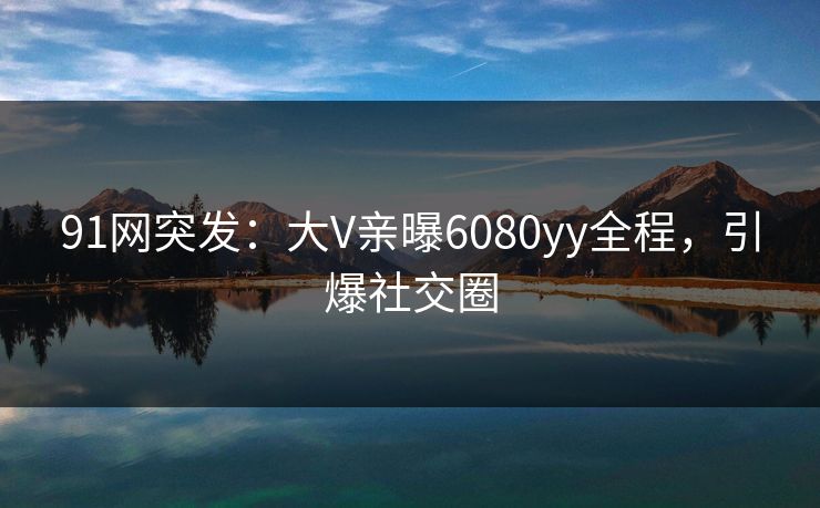 91网突发：大V亲曝6080yy全程，引爆社交圈
