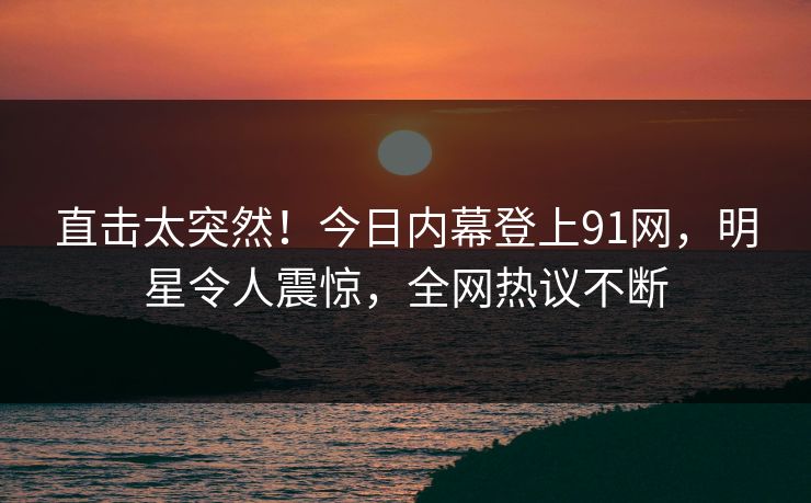 直击太突然！今日内幕登上91网，明星令人震惊，全网热议不断