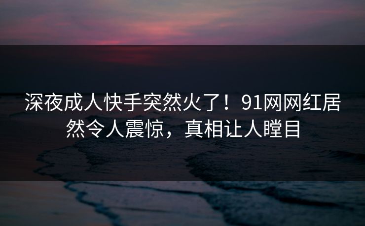 深夜成人快手突然火了！91网网红居然令人震惊，真相让人瞠目