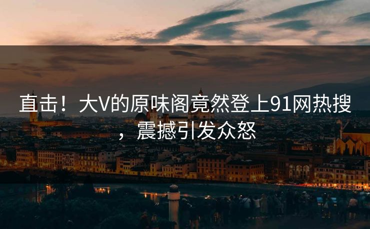 直击！大V的原味阁竟然登上91网热搜，震撼引发众怒
