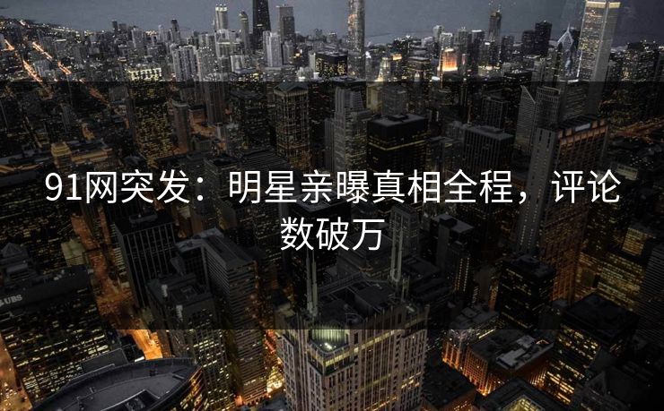 91网突发：明星亲曝真相全程，评论数破万