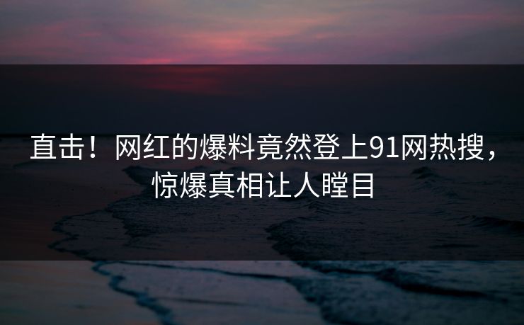 直击！网红的爆料竟然登上91网热搜，惊爆真相让人瞠目
