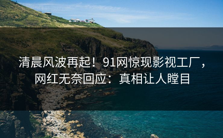 清晨风波再起！91网惊现影视工厂，网红无奈回应：真相让人瞠目