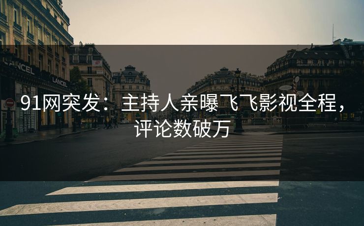 91网突发：主持人亲曝飞飞影视全程，评论数破万