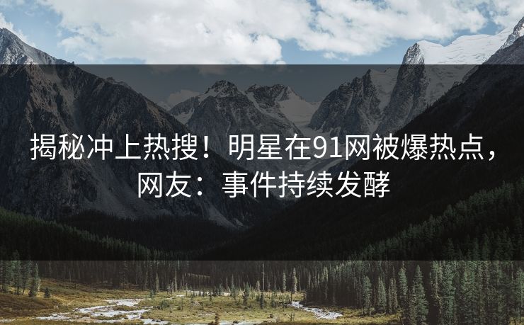 揭秘冲上热搜！明星在91网被爆热点，网友：事件持续发酵