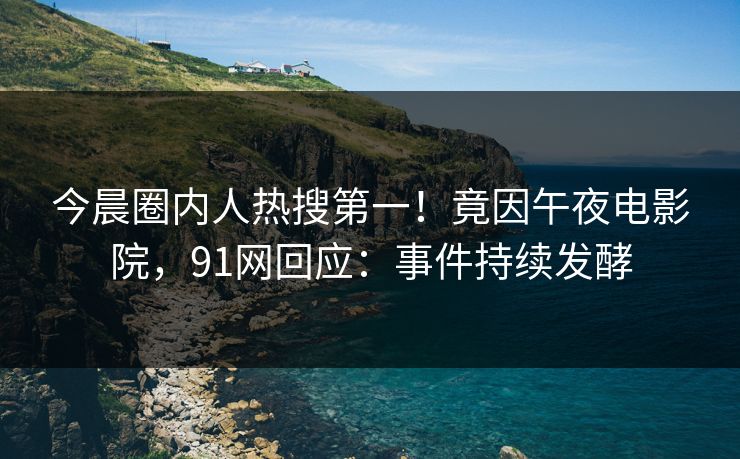 今晨圈内人热搜第一！竟因午夜电影院，91网回应：事件持续发酵