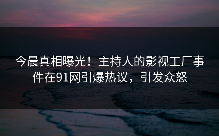 今晨真相曝光！主持人的影视工厂事件在91网引爆热议，引发众怒