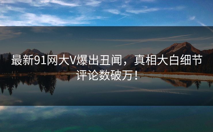 最新91网大V爆出丑闻，真相大白细节评论数破万！