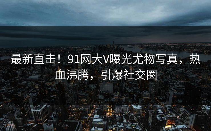 最新直击！91网大V曝光尤物写真，热血沸腾，引爆社交圈