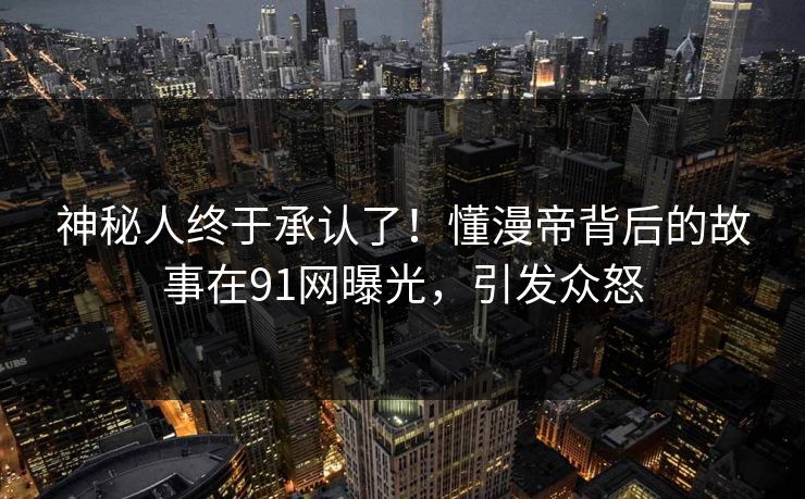 神秘人终于承认了！懂漫帝背后的故事在91网曝光，引发众怒