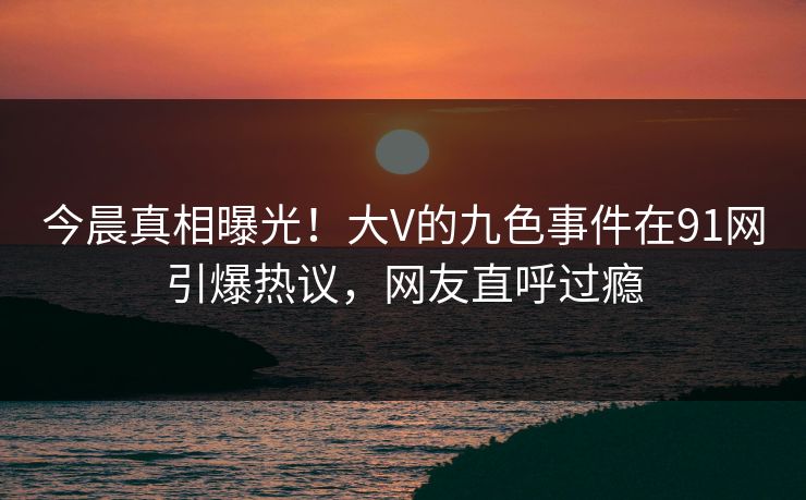 今晨真相曝光!大V的九色事件在91网引爆热议,网友直呼过瘾