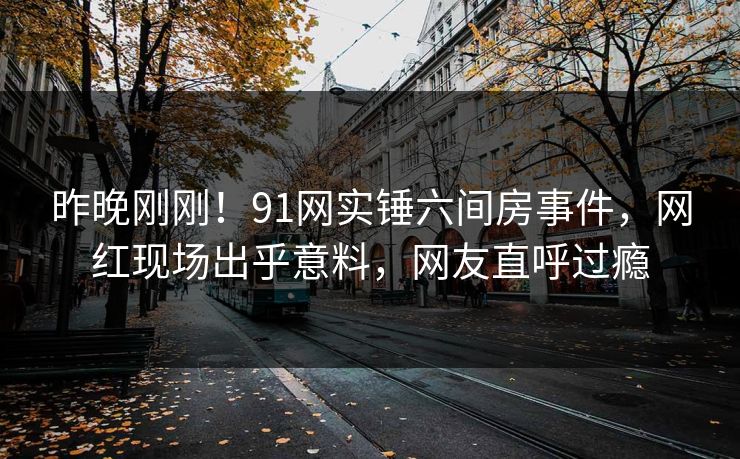 昨晚刚刚！91网实锤六间房事件，网红现场出乎意料，网友直呼过瘾