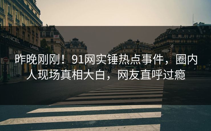 昨晚刚刚！91网实锤热点事件，圈内人现场真相大白，网友直呼过瘾