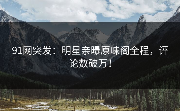 91网突发：明星亲曝原味阁全程，评论数破万！