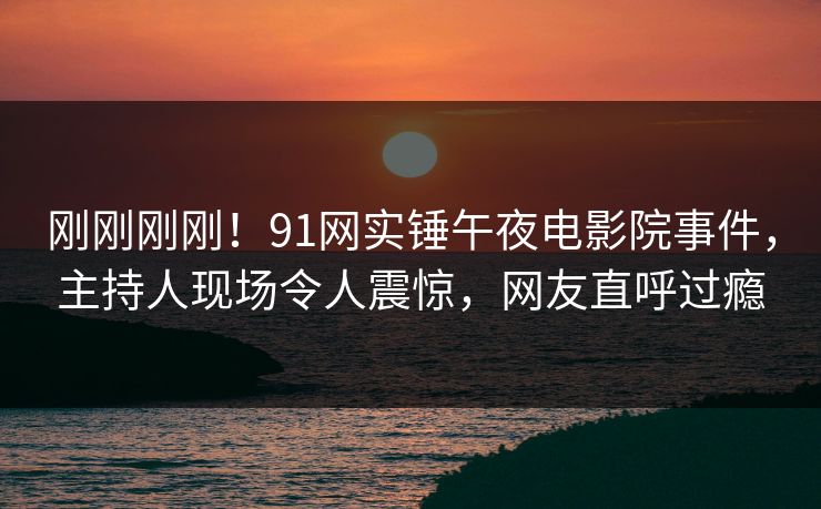 刚刚刚刚！91网实锤午夜电影院事件，主持人现场令人震惊，网友直呼过瘾