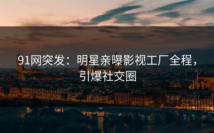 91网突发：明星亲曝影视工厂全程，引爆社交圈
