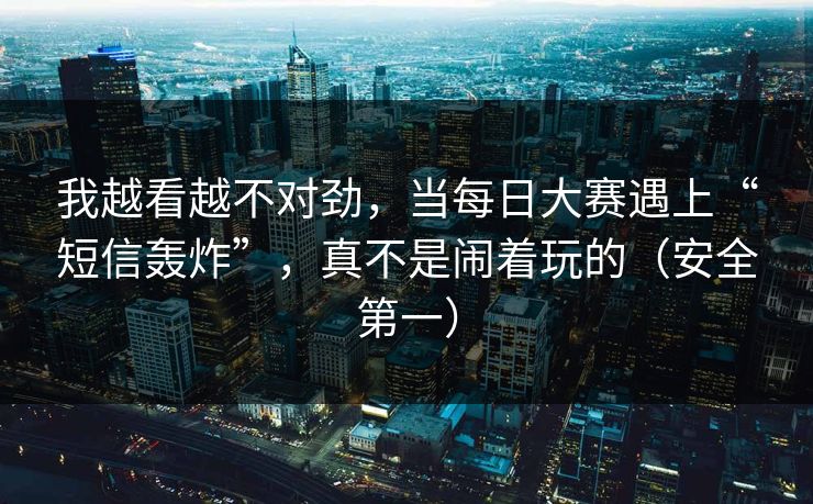 我越看越不对劲，当每日大赛遇上“短信轰炸”，真不是闹着玩的（安全第一）