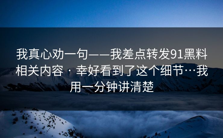 我真心劝一句——我差点转发91黑料相关内容 · 幸好看到了这个细节…我用一分钟讲清楚