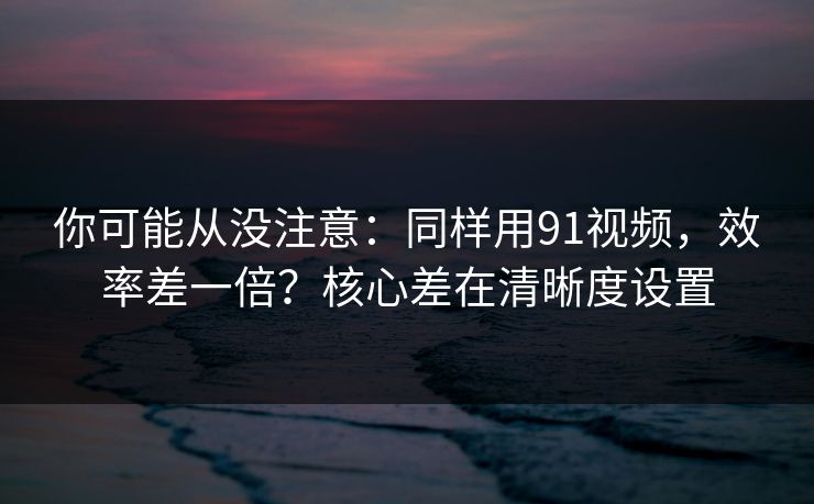 你可能从没注意：同样用91视频，效率差一倍？核心差在清晰度设置