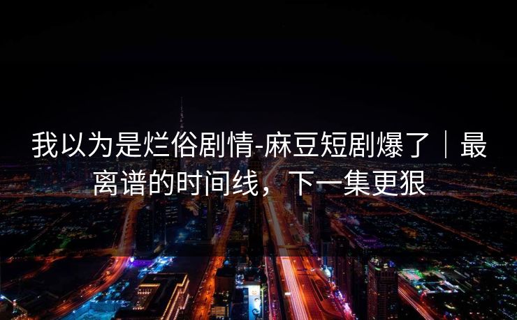 我以为是烂俗剧情-麻豆短剧爆了｜最离谱的时间线，下一集更狠