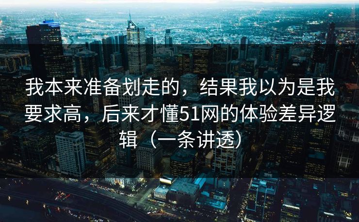 我本来准备划走的，结果我以为是我要求高，后来才懂51网的体验差异逻辑（一条讲透）