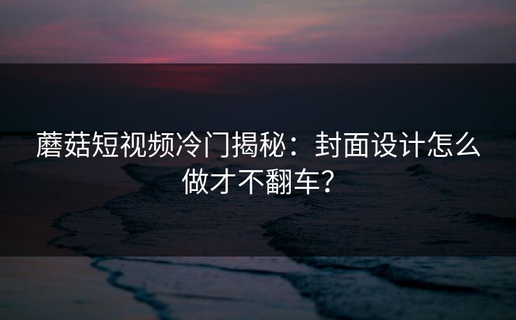 蘑菇短视频冷门揭秘：封面设计怎么做才不翻车？