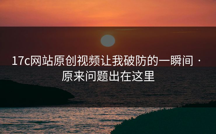 17c网站原创视频让我破防的一瞬间 · 原来问题出在这里